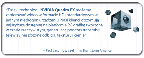 “Dzięki technologii NVIDIA Quadro FX możemy zaoferować wideo w formacie HD i standardowym w jednym niedrogim urządzeniu. Nasi klienci otrzymują najszybszą dostępną na platformie PC grafikę tworzoną w czasie rzeczywistym, generującą podczas transmisji telewizyjnej złożone odbicia, tekstury i cienie”. - Paul Lacombe, szef firmy Brainstorm America