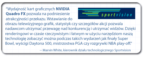 “Wydajność kart graficznych NVIDIA Quadro pozwala na podniesienie atrakcyjności przekazu. Wstawianie do obrazu telewizyjnego grafik, statystyk czy szczegółów akcji pozwala nadawcom utrzymać przewagę nad konkurencją i utrzymać widzów. Dzięki renderingowi w czasie rzeczywistym i łatwym w użyciu narzędziom naszą technologię zobaczyć można podczas takich wydarzeń jak finały Super Bowl, wyścigi Daytona 500, mistrzostwa PGA czy rozgrywki NBA play-off”. - Marvin White, kierownik działu technologicznego w firmie Sportvision