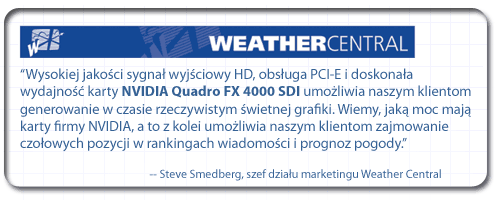 “Wysokiej jakości sygnał wyjściowy HD, obsługa PCI-E i doskonała wydajność karty NVIDIA Quadro FX 4000 SDI umożliwia naszym klientom generowanie w czasie rzeczywistym świetnej grafiki. Wiemy, jaką moc mają karty firmy NVIDIA, a to z kolei umożliwia naszym klientom zajmowanie czołowych pozycji w rankingach wiadomości i prognoz pogody”. - Steve Smedberg, szef działu marketingu firmy Weather Central