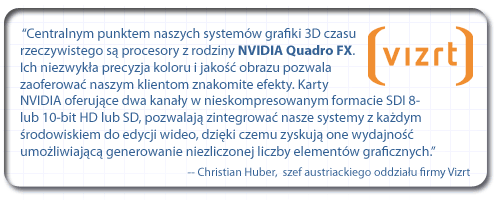 “Centralnym punktem naszych systemów grafiki 3D czasu rzeczywistego są procesory z rodziny NVIDIA Quadro FX. Ich niezwykła precyzja koloru i jakość obrazu pozwala zaoferować naszym klientom znakomite efekty. Karty NVIDIA oferujące dwa kanały w nieskompresowanym formacie SDI 8- lub 10-bitowym, w formatach HD lub SD, pozwalają nam zintegrować nasze systemy z każdym środowiskiem do edycji wideo lub emisji audycji telewizyjnych, dzięki czemu zyskują one wydajność umożliwiającą generowanie niemal niezliczonej liczby elementów graficznych”. - Christian Huber, szef austriackiego oddziału firmy Vizrt