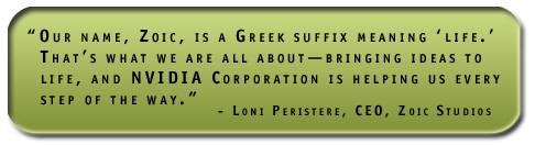 Our name, Zoic, is a Greek suffix meaning ‘life.’ That’s what we are all about—bringing ideas to life, and NVIDIA Corporation is helping us every step of the way.' - Loni Peristere, CEO, Zoic Studios